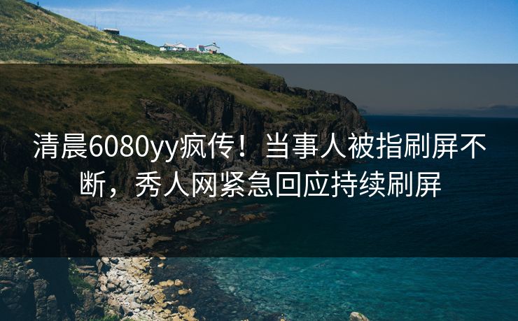清晨6080yy疯传！当事人被指刷屏不断，秀人网紧急回应持续刷屏