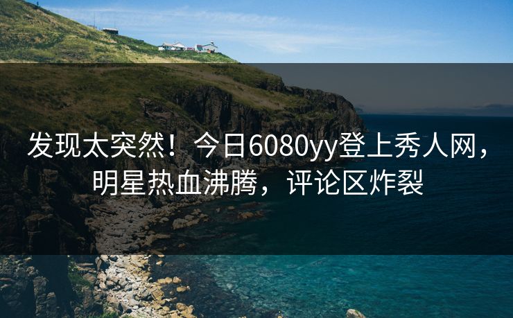 发现太突然！今日6080yy登上秀人网，明星热血沸腾，评论区炸裂