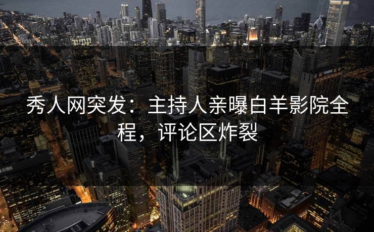 秀人网突发：主持人亲曝白羊影院全程，评论区炸裂