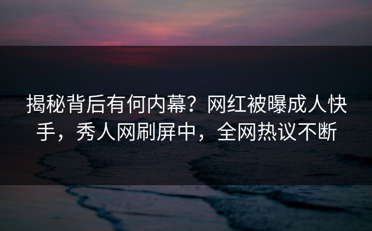 揭秘背后有何内幕？网红被曝成人快手，秀人网刷屏中，全网热议不断