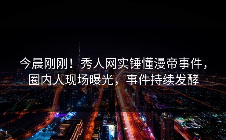 今晨刚刚！秀人网实锤懂漫帝事件，圈内人现场曝光，事件持续发酵