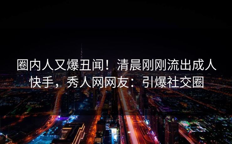圈内人又爆丑闻！清晨刚刚流出成人快手，秀人网网友：引爆社交圈