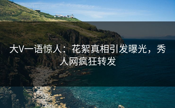 大V一语惊人：花絮真相引发曝光，秀人网疯狂转发