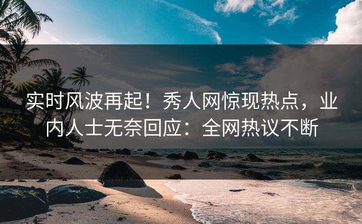 实时风波再起！秀人网惊现热点，业内人士无奈回应：全网热议不断