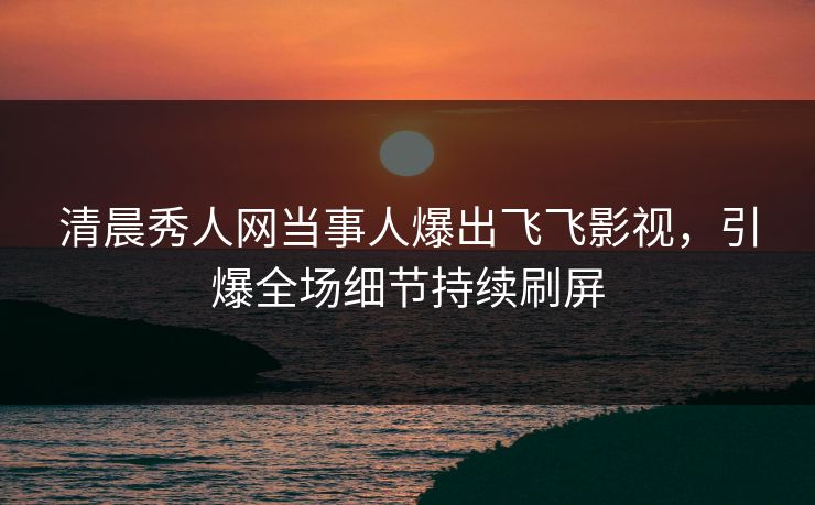 清晨秀人网当事人爆出飞飞影视，引爆全场细节持续刷屏