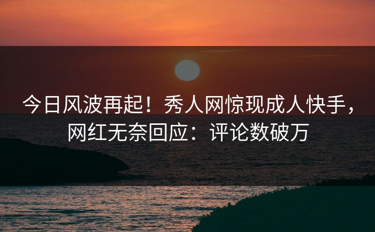 今日风波再起！秀人网惊现成人快手，网红无奈回应：评论数破万