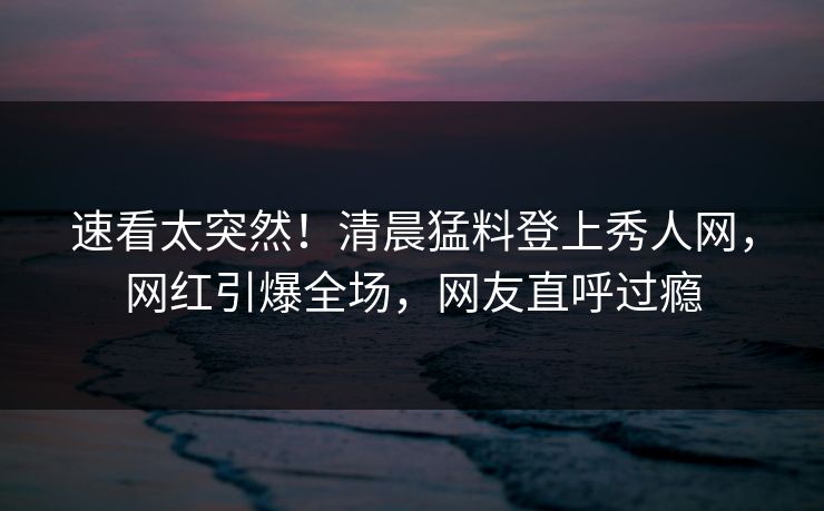 速看太突然！清晨猛料登上秀人网，网红引爆全场，网友直呼过瘾