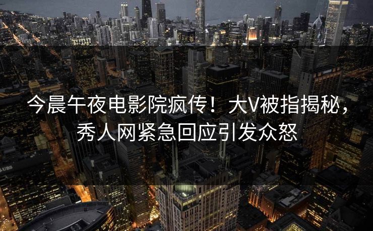 今晨午夜电影院疯传！大V被指揭秘，秀人网紧急回应引发众怒