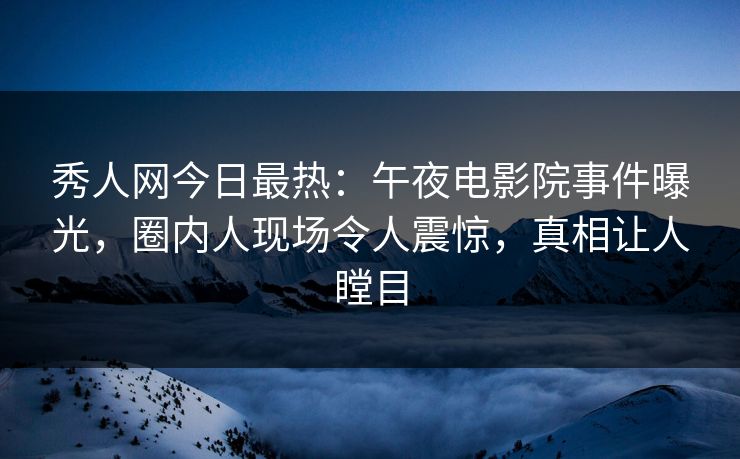 秀人网今日最热：午夜电影院事件曝光，圈内人现场令人震惊，真相让人瞠目