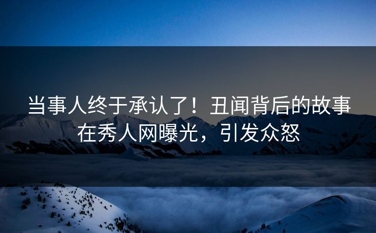 当事人终于承认了！丑闻背后的故事在秀人网曝光，引发众怒