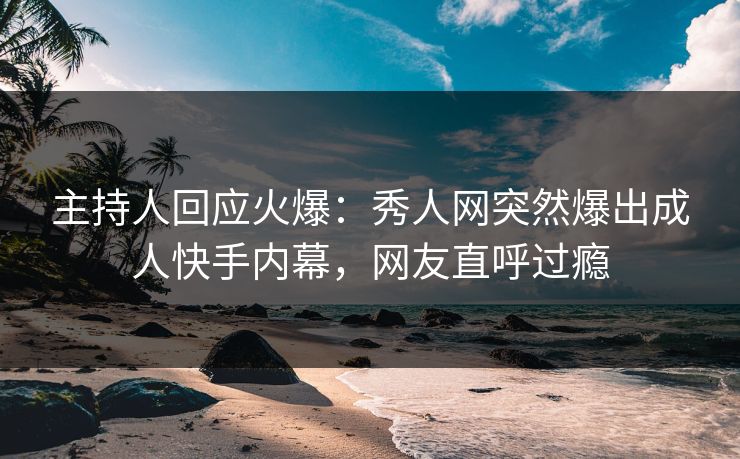 主持人回应火爆：秀人网突然爆出成人快手内幕，网友直呼过瘾