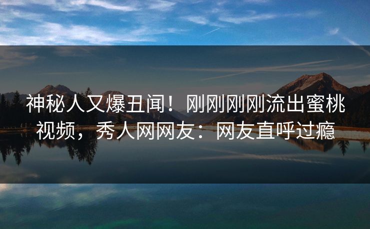神秘人又爆丑闻！刚刚刚刚流出蜜桃视频，秀人网网友：网友直呼过瘾