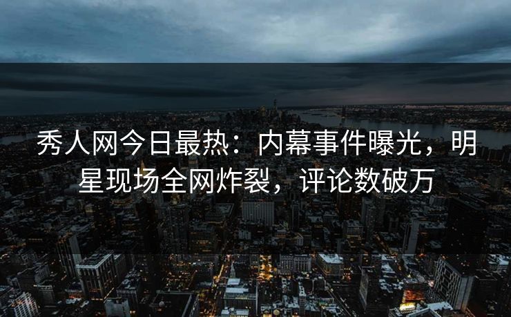 秀人网今日最热：内幕事件曝光，明星现场全网炸裂，评论数破万