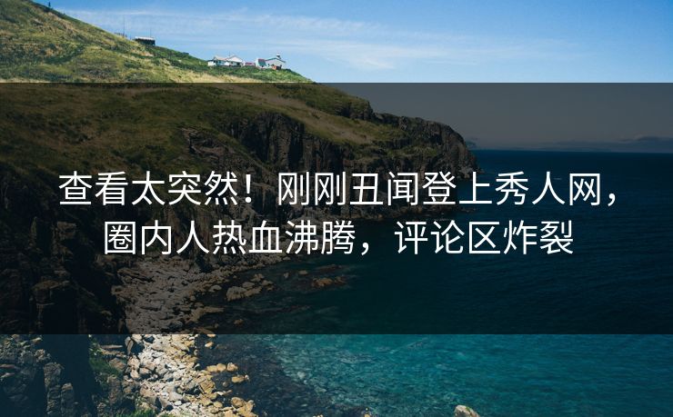 查看太突然！刚刚丑闻登上秀人网，圈内人热血沸腾，评论区炸裂