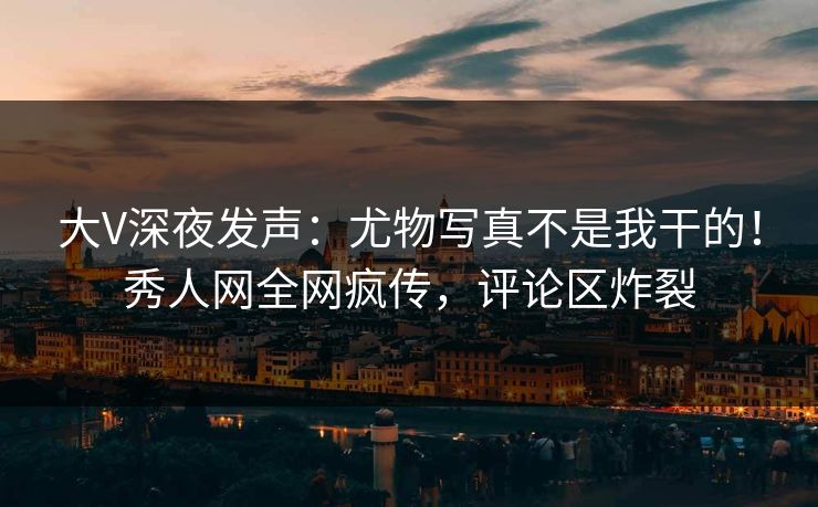 大V深夜发声：尤物写真不是我干的！秀人网全网疯传，评论区炸裂