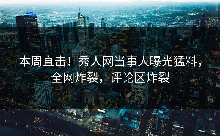 本周直击！秀人网当事人曝光猛料，全网炸裂，评论区炸裂