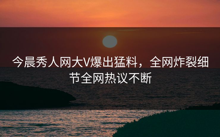 今晨秀人网大V爆出猛料，全网炸裂细节全网热议不断