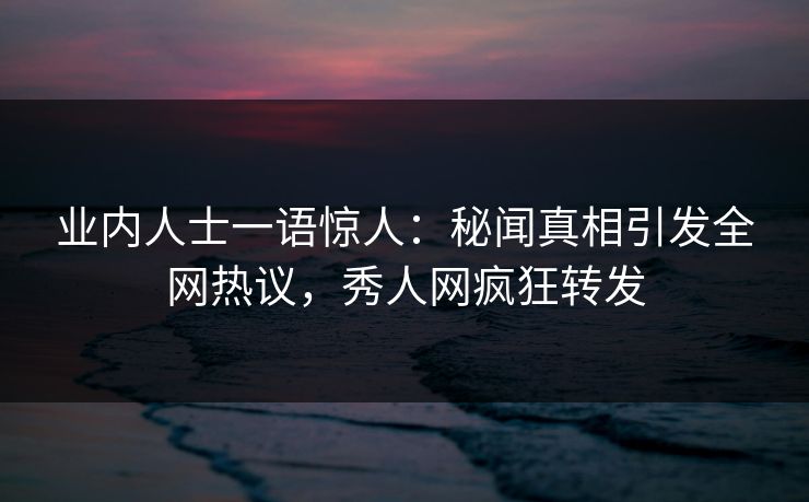 业内人士一语惊人：秘闻真相引发全网热议，秀人网疯狂转发