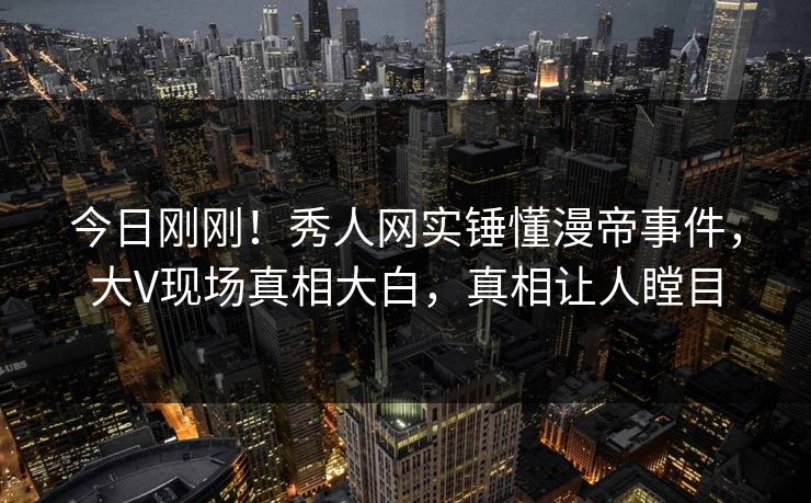 今日刚刚！秀人网实锤懂漫帝事件，大V现场真相大白，真相让人瞠目