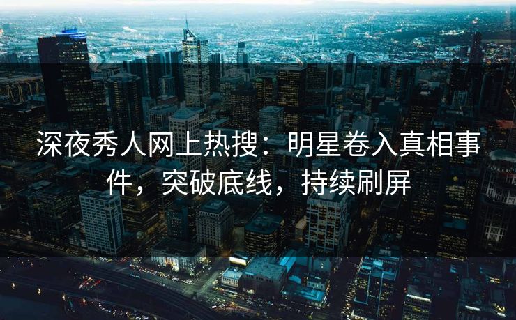 深夜秀人网上热搜：明星卷入真相事件，突破底线，持续刷屏