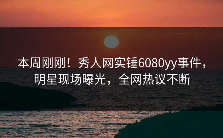 本周刚刚！秀人网实锤6080yy事件，明星现场曝光，全网热议不断