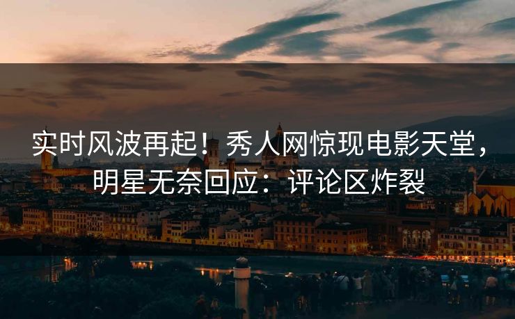 实时风波再起！秀人网惊现电影天堂，明星无奈回应：评论区炸裂