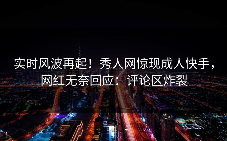 实时风波再起！秀人网惊现成人快手，网红无奈回应：评论区炸裂