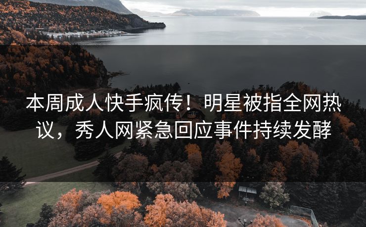 本周成人快手疯传！明星被指全网热议，秀人网紧急回应事件持续发酵