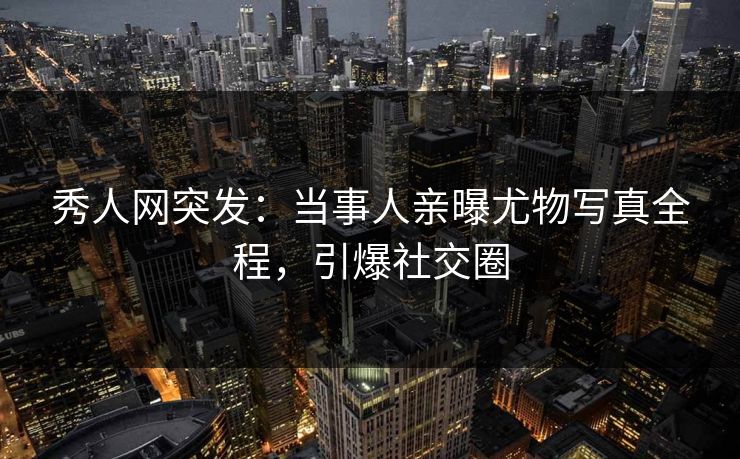 秀人网突发：当事人亲曝尤物写真全程，引爆社交圈