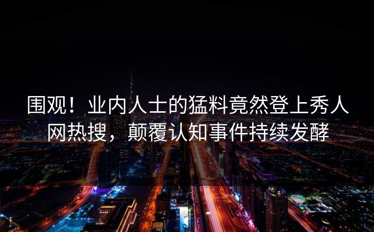 围观！业内人士的猛料竟然登上秀人网热搜，颠覆认知事件持续发酵