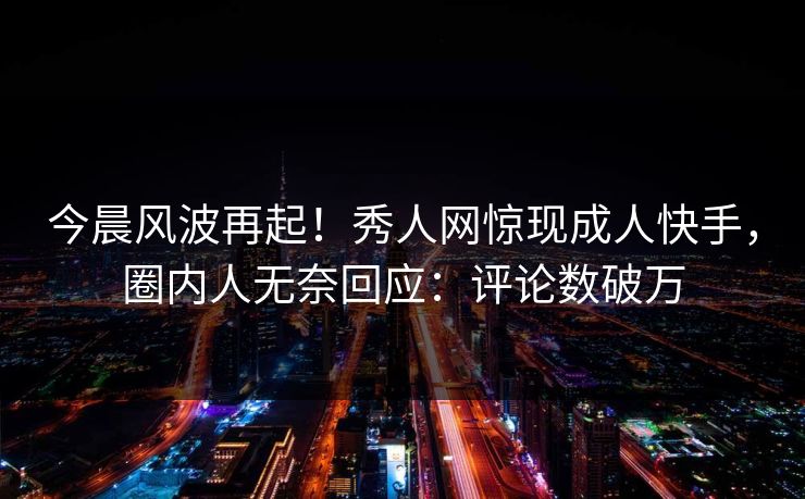 今晨风波再起！秀人网惊现成人快手，圈内人无奈回应：评论数破万