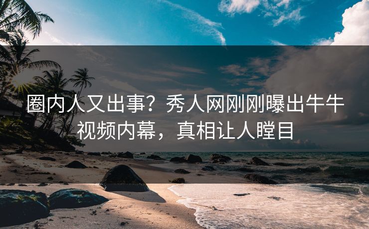 圈内人又出事？秀人网刚刚曝出牛牛视频内幕，真相让人瞠目