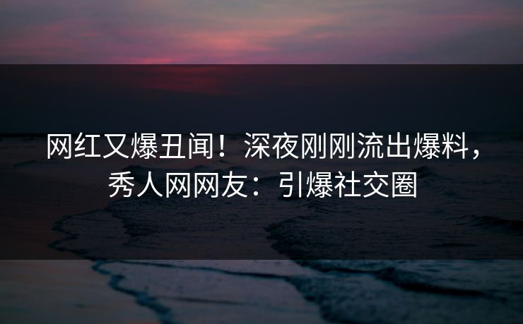网红又爆丑闻!深夜刚刚流出爆料,秀人网网友:引爆社交圈