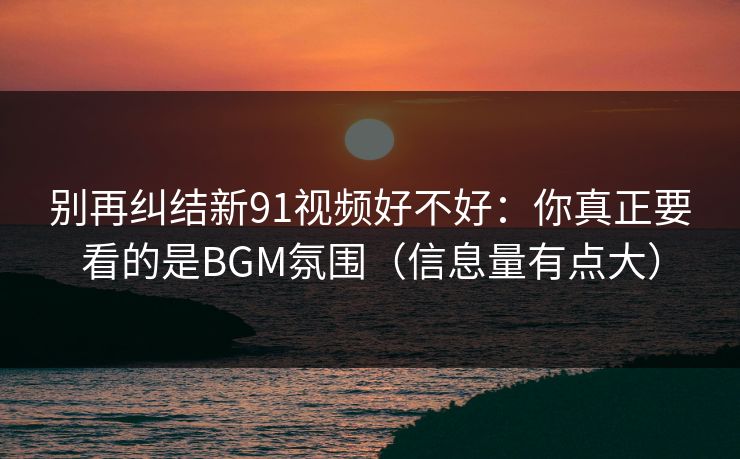 别再纠结新91视频好不好：你真正要看的是BGM氛围（信息量有点大）