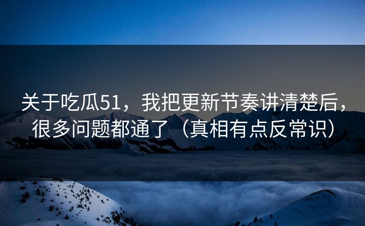 关于吃瓜51，我把更新节奏讲清楚后，很多问题都通了（真相有点反常识）