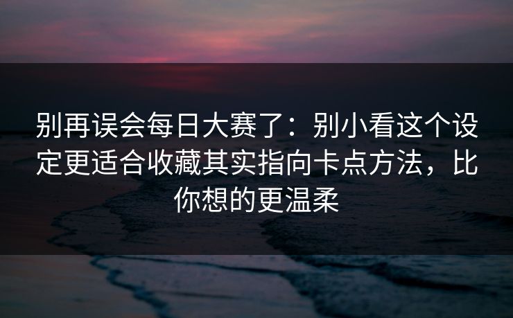 别再误会每日大赛了:别小看这个设定更适合收藏其实指向卡点方法,比你想的更温柔