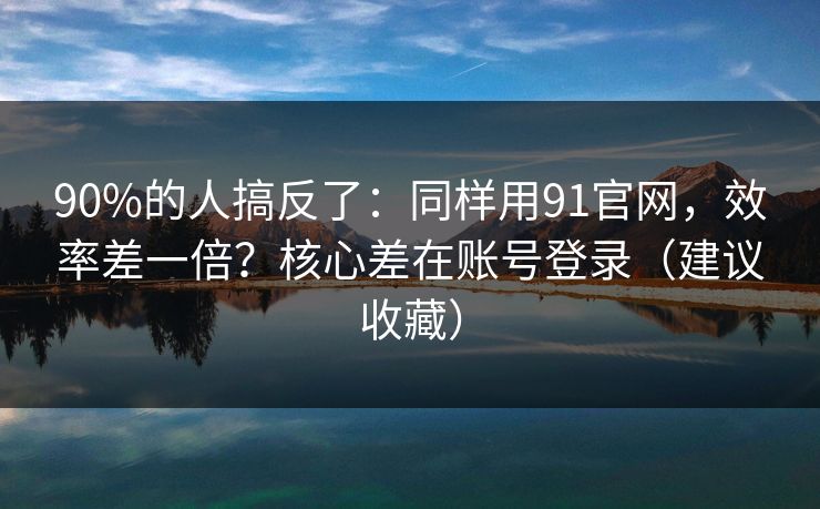 90%的人搞反了:同样用91官网,效率差一倍?核心差在账号登录(建议收藏)