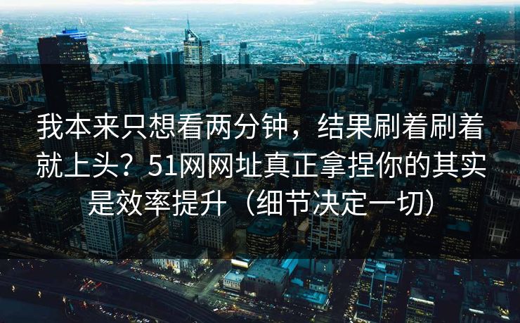 我本来只想看两分钟，结果刷着刷着就上头？51网网址真正拿捏你的其实是效率提升（细节决定一切）