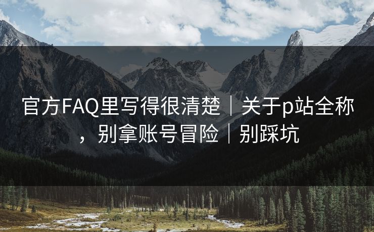 官方FAQ里写得很清楚｜关于p站全称，别拿账号冒险｜别踩坑