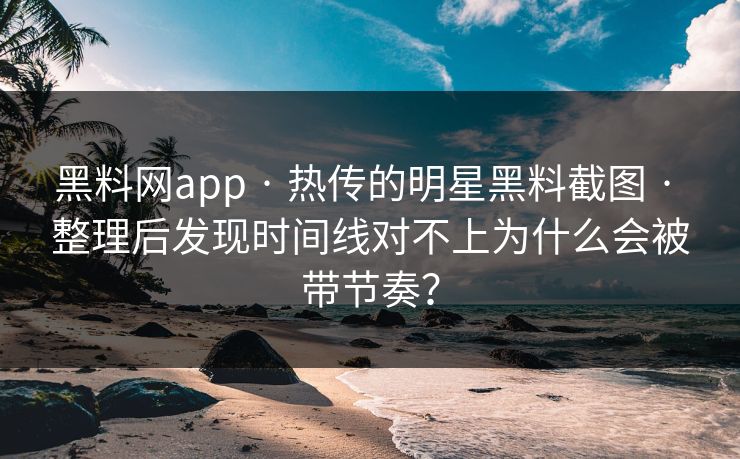 黑料网app · 热传的明星黑料截图 · 整理后发现时间线对不上为什么会被带节奏？