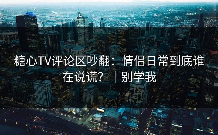 糖心TV评论区吵翻：情侣日常到底谁在说谎？｜别学我