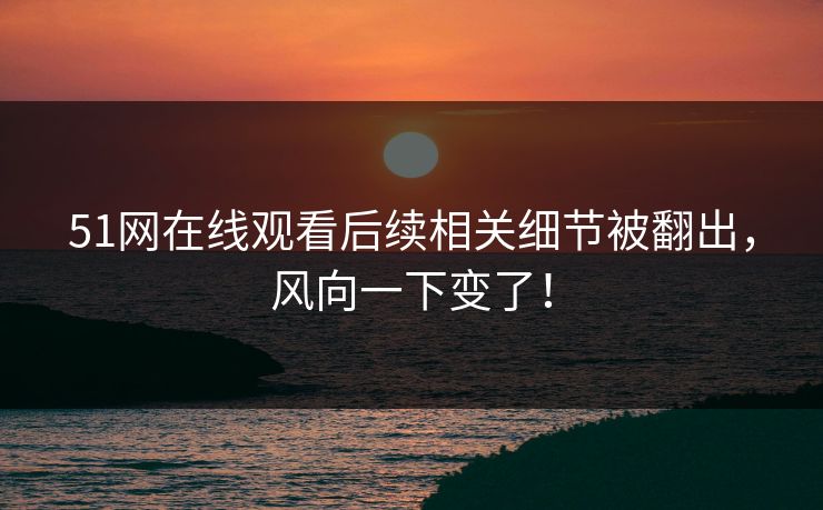 51网在线观看后续相关细节被翻出，风向一下变了！