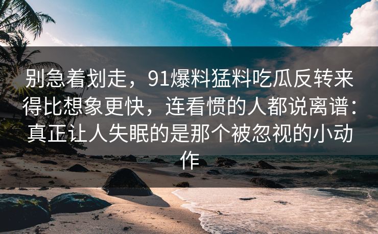 别急着划走，91爆料猛料吃瓜反转来得比想象更快，连看惯的人都说离谱：真正让人失眠的是那个被忽视的小动作