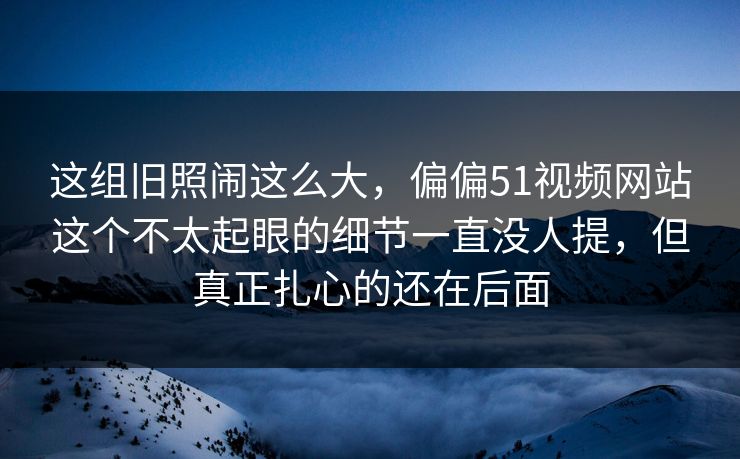 这组旧照闹这么大，偏偏51视频网站这个不太起眼的细节一直没人提，但真正扎心的还在后面