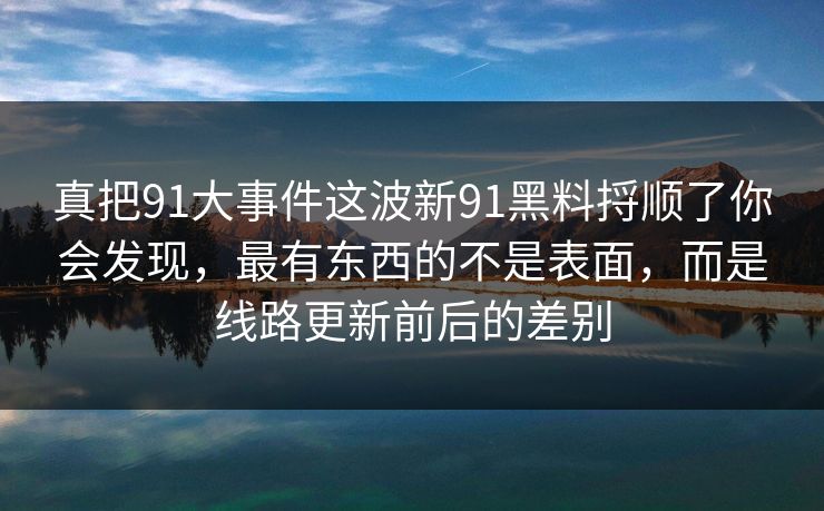 真把91大事件这波新91黑料捋顺了你会发现，最有东西的不是表面，而是线路更新前后的差别