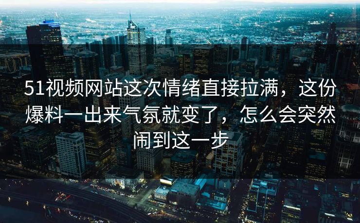 51视频网站这次情绪直接拉满，这份爆料一出来气氛就变了，怎么会突然闹到这一步